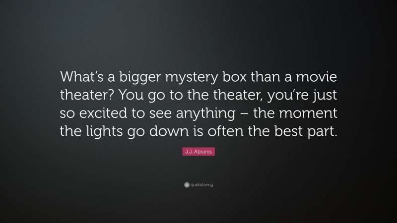 J.J. Abrams Quote: “What’s a bigger mystery box than a movie theater? You go to the theater, you’re just so excited to see anything – the moment the lights go down is often the best part.”