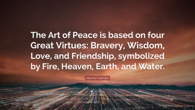 Morihei Ueshiba Quote: “The Art of Peace is based on four Great Virtues: Bravery, Wisdom, Love, and Friendship, symbolized by Fire, Heaven, Earth, and Water.”