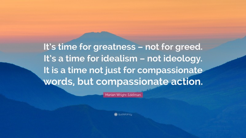 Marian Wright Edelman Quote: “It’s time for greatness – not for greed. It’s a time for idealism – not ideology. It is a time not just for compassionate words, but compassionate action.”