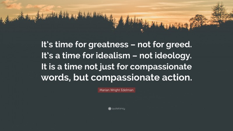Marian Wright Edelman Quote: “It’s time for greatness – not for greed. It’s a time for idealism – not ideology. It is a time not just for compassionate words, but compassionate action.”