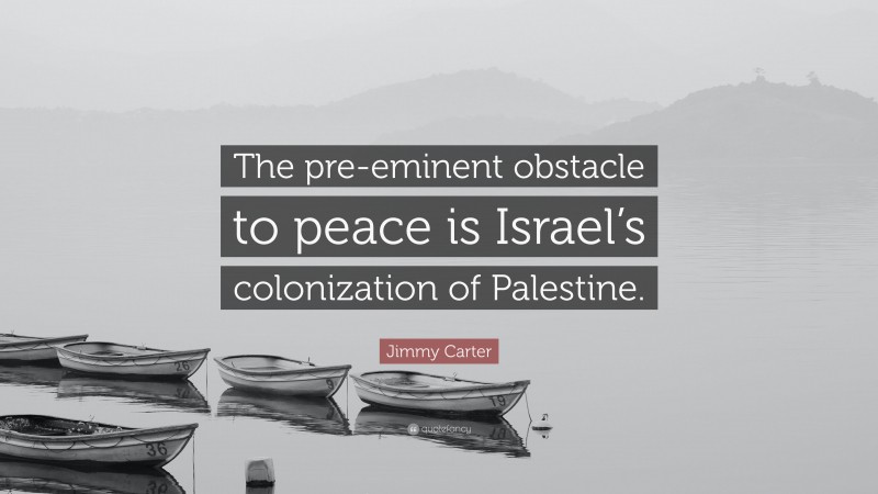 Jimmy Carter Quote: “The pre-eminent obstacle to peace is Israel’s colonization of Palestine.”