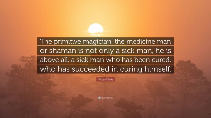 Mircea Eliade Quote: “The primitive magician, the medicine man or shaman is not only a sick man, he is above all, a sick man who has been cured, who has succeeded in curing himself.”