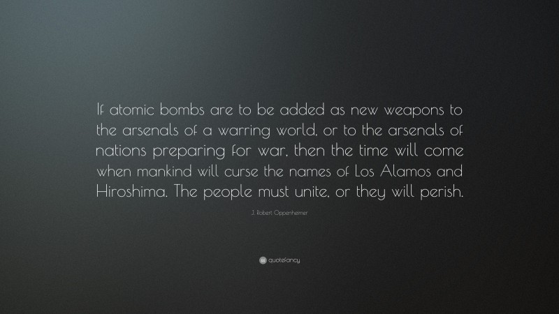 J. Robert Oppenheimer Quote: “If atomic bombs are to be added as new weapons to the arsenals of a warring world, or to the arsenals of nations preparing for war, then the time will come when mankind will curse the names of Los Alamos and Hiroshima. The people must unite, or they will perish.”