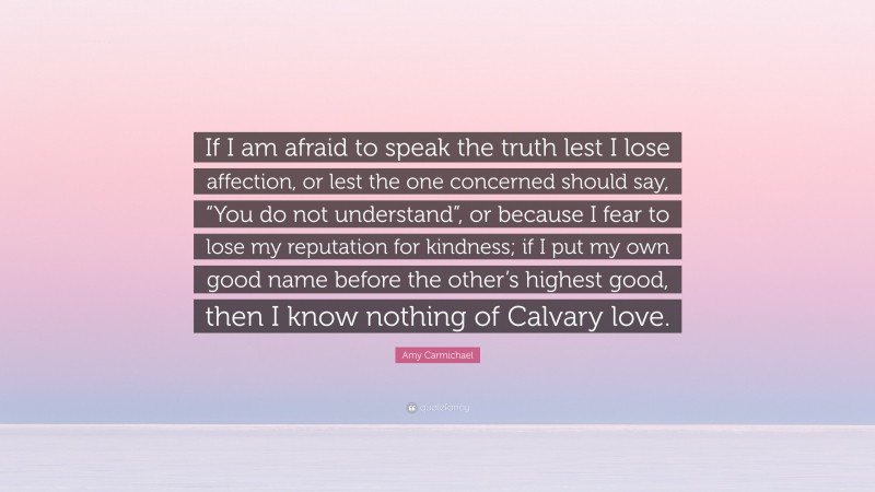 Amy Carmichael Quote: “If I am afraid to speak the truth lest I lose affection, or lest the one concerned should say, “You do not understand”, or because I fear to lose my reputation for kindness; if I put my own good name before the other’s highest good, then I know nothing of Calvary love.”