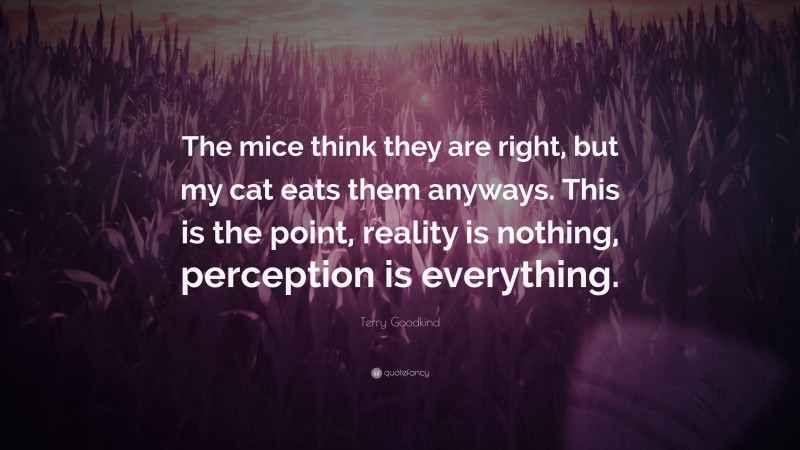 Terry Goodkind Quote: “The mice think they are right, but my cat eats them anyways. This is the point, reality is nothing, perception is everything.”