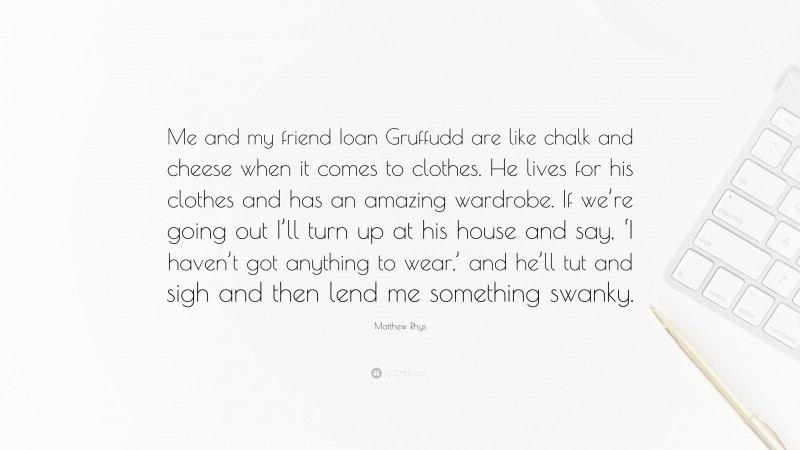 Matthew Rhys Quote: “Me and my friend Ioan Gruffudd are like chalk and cheese when it comes to clothes. He lives for his clothes and has an amazing wardrobe. If we’re going out I’ll turn up at his house and say, ‘I haven’t got anything to wear,’ and he’ll tut and sigh and then lend me something swanky.”