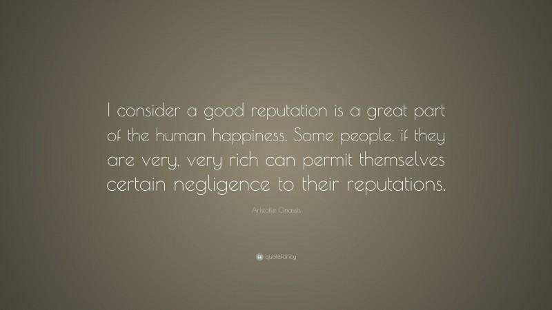 Aristotle Onassis Quote: “I consider a good reputation is a great part of the human happiness. Some people, if they are very, very rich can permit themselves certain negligence to their reputations.”