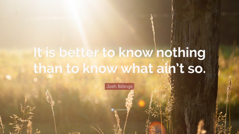 Josh Billings Quote: “It is better to know nothing than to know what ain’t so.”