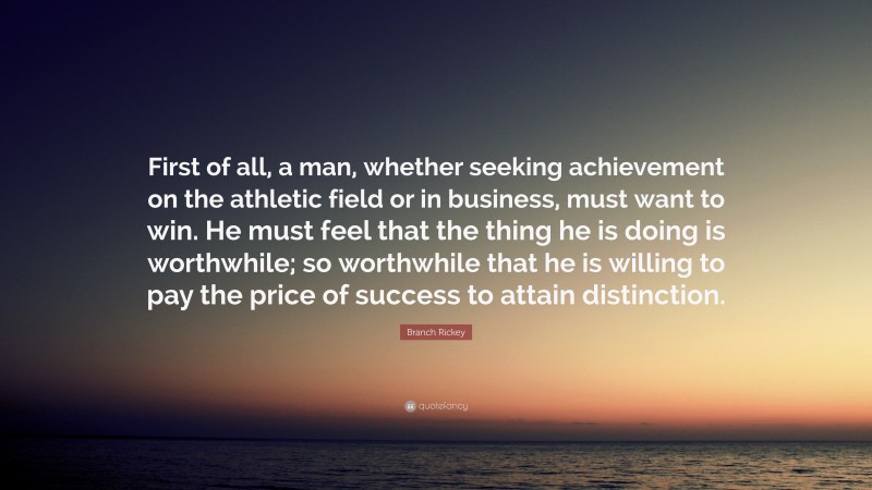 Branch Rickey Quote: “First of all, a man, whether seeking achievement on the athletic field or in business, must want to win. He must feel that the thing he is doing is worthwhile; so worthwhile that he is willing to pay the price of success to attain distinction.”
