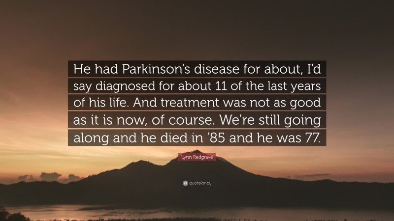 Lynn Redgrave Quote: “He had Parkinson’s disease for about, I’d say diagnosed for about 11 of the last years of his life. And treatment was not as good as it is now, of course. We’re still going along and he died in ’85 and he was 77.”