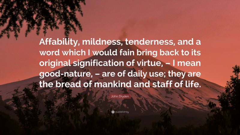 John Dryden Quote: “Affability, mildness, tenderness, and a word which I would fain bring back to its original signification of virtue, – I mean good-nature, – are of daily use; they are the bread of mankind and staff of life.”