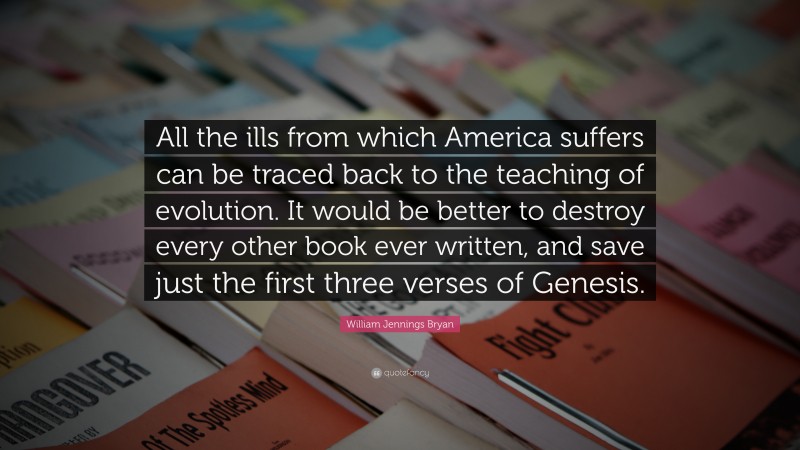 William Jennings Bryan Quote: “All the ills from which America suffers can be traced back to the teaching of evolution. It would be better to destroy every other book ever written, and save just the first three verses of Genesis.”