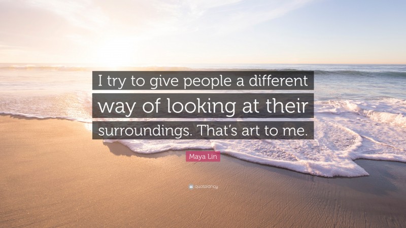 Maya Lin Quote: “I try to give people a different way of looking at their surroundings. That’s art to me.”