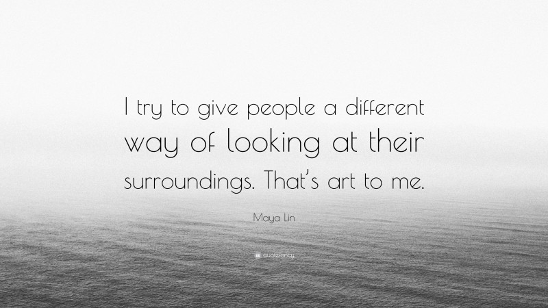 Maya Lin Quote: “I try to give people a different way of looking at their surroundings. That’s art to me.”