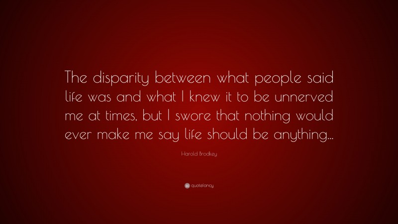 Harold Brodkey Quote: “The disparity between what people said life was and what I knew it to be unnerved me at times, but I swore that nothing would ever make me say life should be anything...”