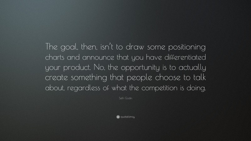 Seth Godin Quote: “The goal, then, isn’t to draw some positioning charts and announce that you have differentiated your product. No, the opportunity is to actually create something that people choose to talk about, regardless of what the competition is doing.”
