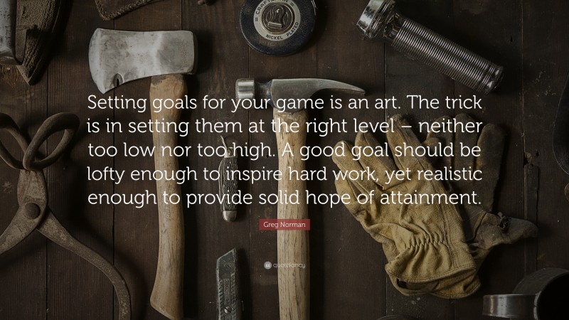 Greg Norman Quote: “Setting goals for your game is an art. The trick is in setting them at the right level – neither too low nor too high. A good goal should be lofty enough to inspire hard work, yet realistic enough to provide solid hope of attainment.”