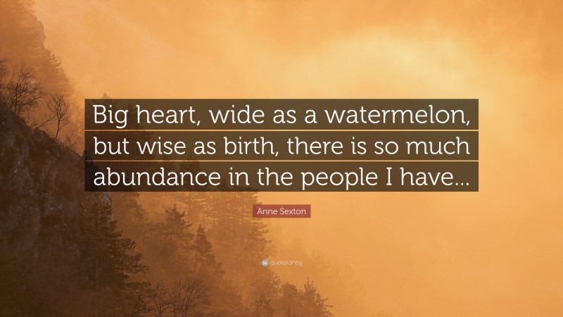 Anne Sexton Quote: “Big heart, wide as a watermelon, but wise as birth, there is so much abundance in the people I have...”
