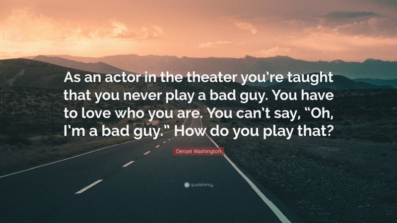 Denzel Washington Quote: “As an actor in the theater you’re taught that you never play a bad guy. You have to love who you are. You can’t say, “Oh, I’m a bad guy.” How do you play that?”
