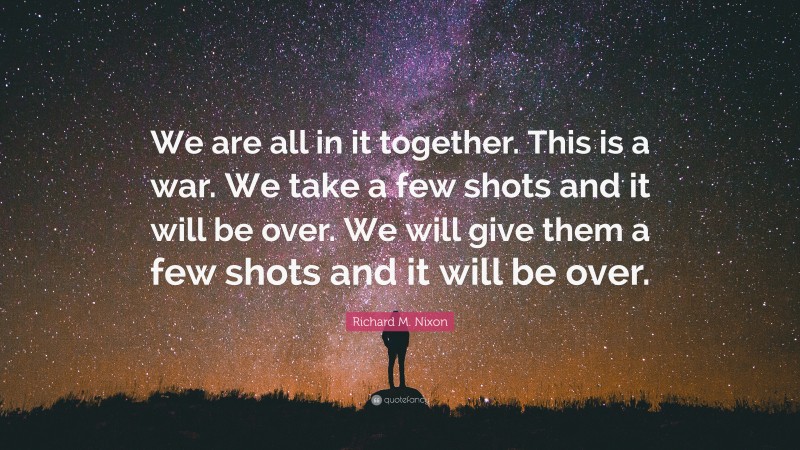 Richard M. Nixon Quote: “We are all in it together. This is a war. We take a few shots and it will be over. We will give them a few shots and it will be over.”