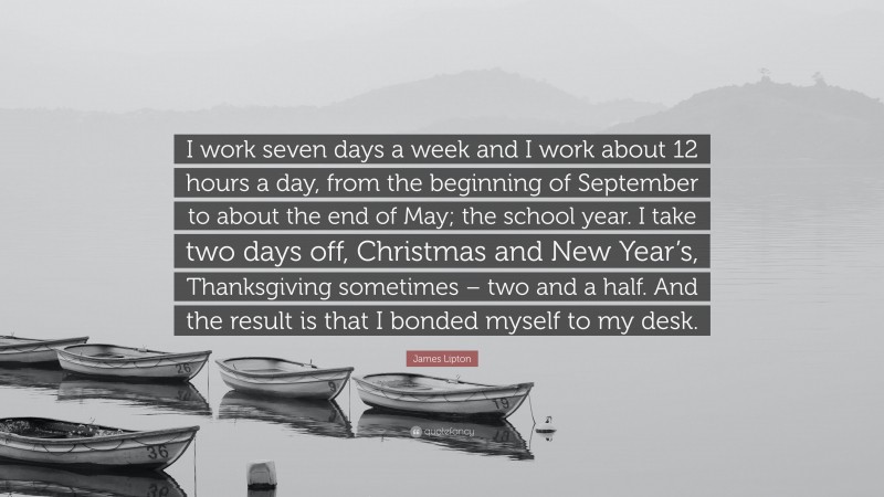 James Lipton Quote: “I work seven days a week and I work about 12 hours a day, from the beginning of September to about the end of May; the school year. I take two days off, Christmas and New Year’s, Thanksgiving sometimes – two and a half. And the result is that I bonded myself to my desk.”