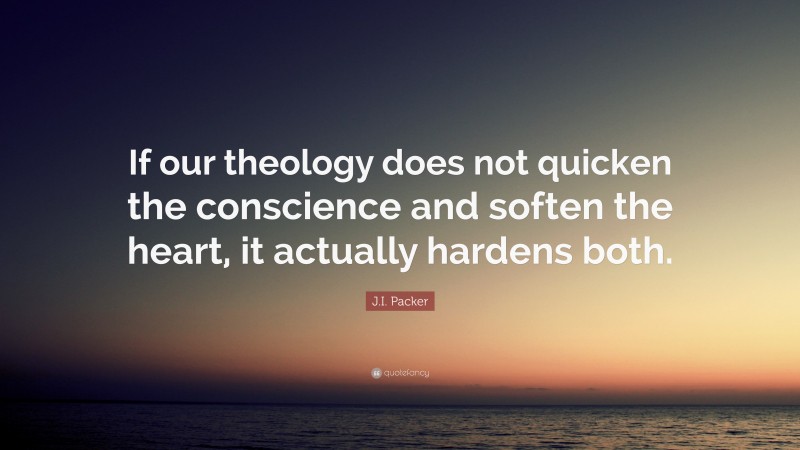 J.I. Packer Quote: “If our theology does not quicken the conscience and soften the heart, it actually hardens both.”
