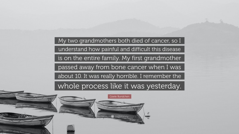Gisele Bundchen Quote: “My two grandmothers both died of cancer, so I understand how painful and difficult this disease is on the entire family. My first grandmother passed away from bone cancer when I was about 10. It was really horrible. I remember the whole process like it was yesterday.”