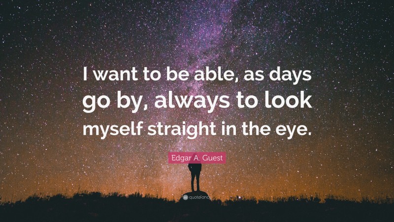 Edgar A. Guest Quote: “I want to be able, as days go by, always to look myself straight in the eye.”