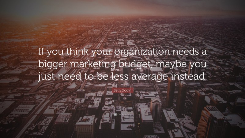 Seth Godin Quote: “If you think your organization needs a bigger marketing budget, maybe you just need to be less average instead.”