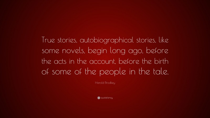 Harold Brodkey Quote: “True stories, autobiographical stories, like some novels, begin long ago, before the acts in the account, before the birth of some of the people in the tale.”