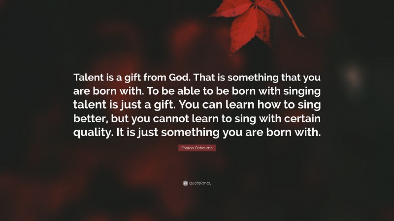 Sharon Osbourne Quote: “Talent is a gift from God. That is something that you are born with. To be able to be born with singing talent is just a gift. You can learn how to sing better, but you cannot learn to sing with certain quality. It is just something you are born with.”