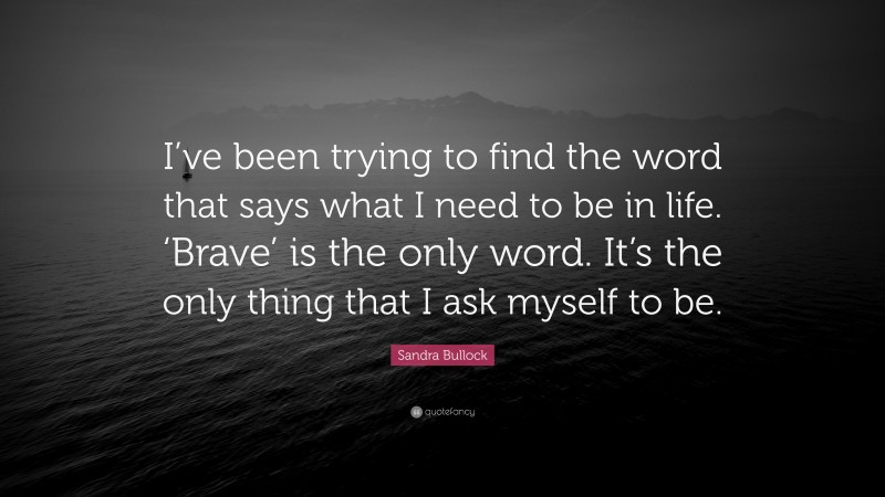 Sandra Bullock Quote: “I’ve been trying to find the word that says what I need to be in life. ‘Brave’ is the only word. It’s the only thing that I ask myself to be.”