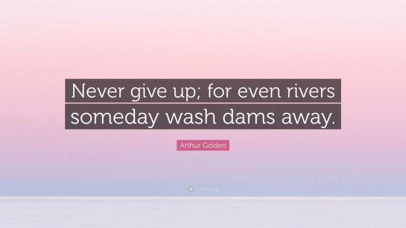 Arthur Golden Quote: “Never give up; for even rivers someday wash dams away.”