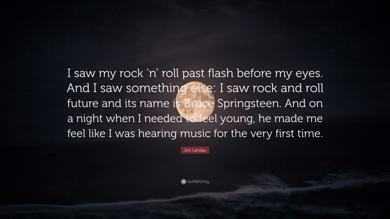 Jon Landau Quote: “I saw my rock ‘n’ roll past flash before my eyes. And I saw something else: I saw rock and roll future and its name is Bruce Springsteen. And on a night when I needed to feel young, he made me feel like I was hearing music for the very first time.”