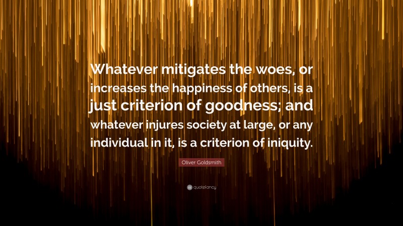 Oliver Goldsmith Quote: “Whatever mitigates the woes, or increases the happiness of others, is a just criterion of goodness; and whatever injures society at large, or any individual in it, is a criterion of iniquity.”