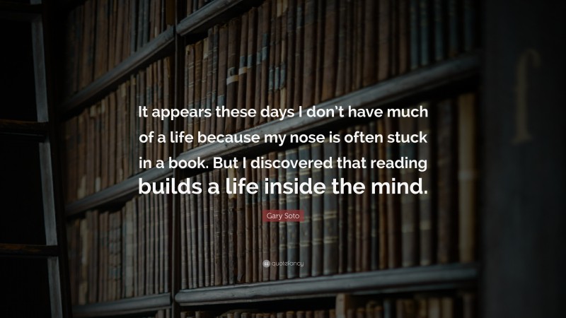 Gary Soto Quote: “It appears these days I don’t have much of a life because my nose is often stuck in a book. But I discovered that reading builds a life inside the mind.”