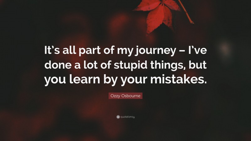 Ozzy Osbourne Quote: “It’s all part of my journey – I’ve done a lot of stupid things, but you learn by your mistakes.”
