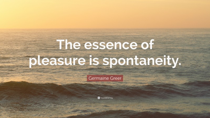Germaine Greer Quote: “The essence of pleasure is spontaneity.”