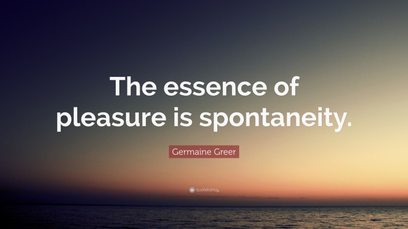 Germaine Greer Quote: “The essence of pleasure is spontaneity.”