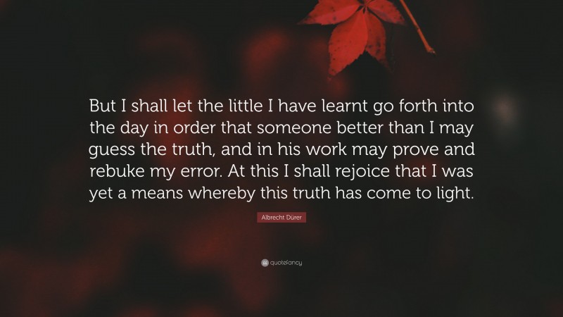 Albrecht Dürer Quote: “But I shall let the little I have learnt go forth into the day in order that someone better than I may guess the truth, and in his work may prove and rebuke my error. At this I shall rejoice that I was yet a means whereby this truth has come to light.”