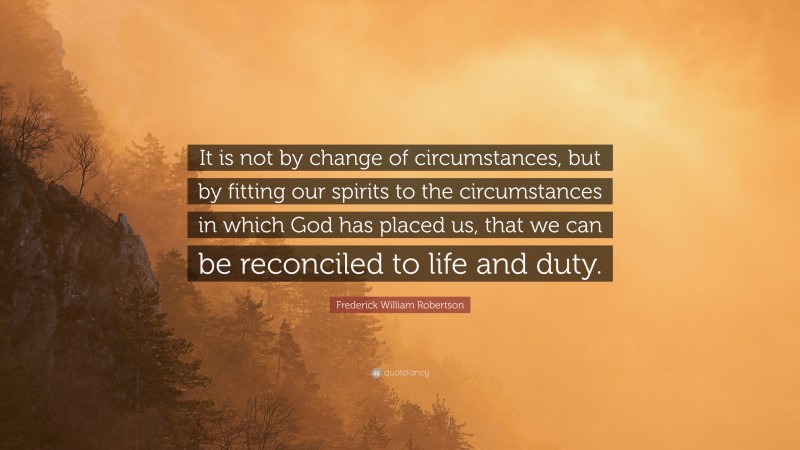 Frederick William Robertson Quote: “It is not by change of circumstances, but by fitting our spirits to the circumstances in which God has placed us, that we can be reconciled to life and duty.”