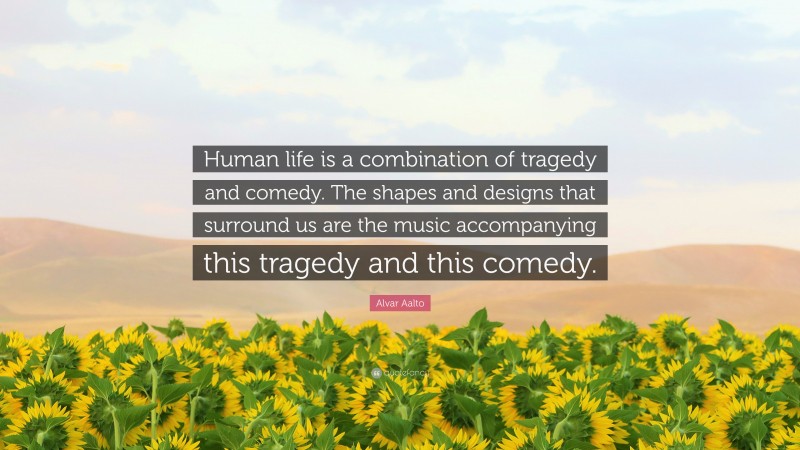 Alvar Aalto Quote: “Human life is a combination of tragedy and comedy. The shapes and designs that surround us are the music accompanying this tragedy and this comedy.”