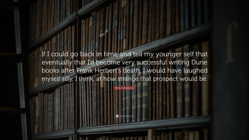 Kevin J. Anderson Quote: “If I could go back in time and tell my younger self that eventually that I’d become very successful writing Dune books after Frank Herbert’s death, I would have laughed myself silly, I think, at how strange that prospect would be.”