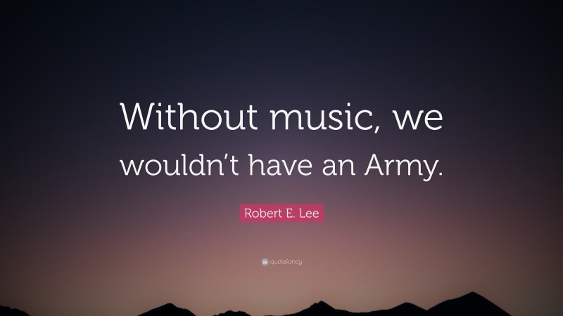 Robert E. Lee Quote: “Without music, we wouldn’t have an Army.”