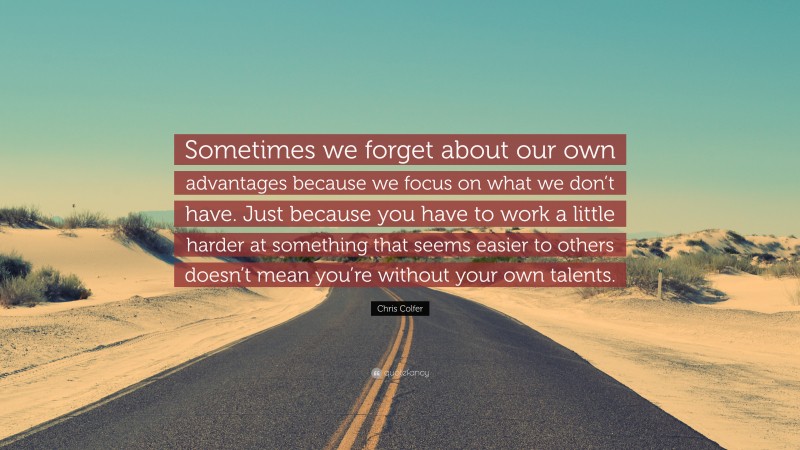 Chris Colfer Quote: “Sometimes we forget about our own advantages because we focus on what we don’t have. Just because you have to work a little harder at something that seems easier to others doesn’t mean you’re without your own talents.”