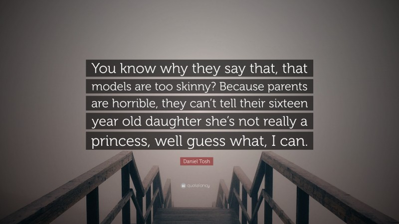 Daniel Tosh Quote: “You know why they say that, that models are too skinny? Because parents are horrible, they can’t tell their sixteen year old daughter she’s not really a princess, well guess what, I can.”