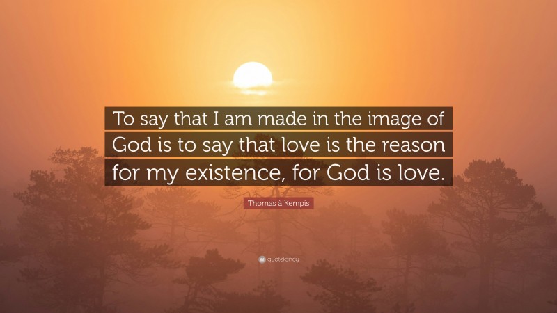 Thomas à Kempis Quote: “To say that I am made in the image of God is to say that love is the reason for my existence, for God is love.”