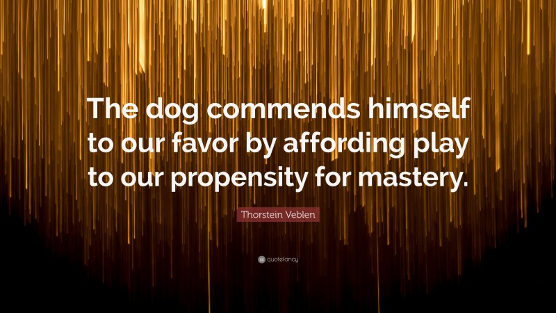 Thorstein Veblen Quote: “The dog commends himself to our favor by affording play to our propensity for mastery.”