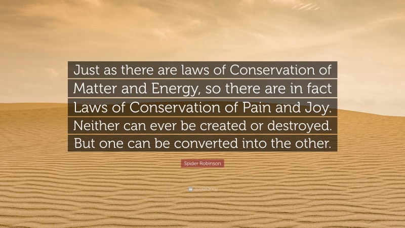 Spider Robinson Quote: “Just as there are laws of Conservation of Matter and Energy, so there are in fact Laws of Conservation of Pain and Joy. Neither can ever be created or destroyed. But one can be converted into the other.”