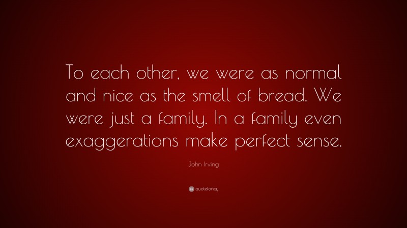 John Irving Quote: “To each other, we were as normal and nice as the smell of bread. We were just a family. In a family even exaggerations make perfect sense.”
